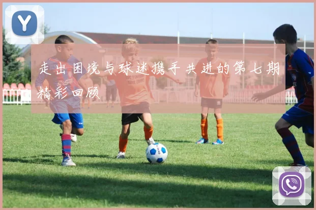 走出困境与球迷携手共进的第七期精彩回顾
