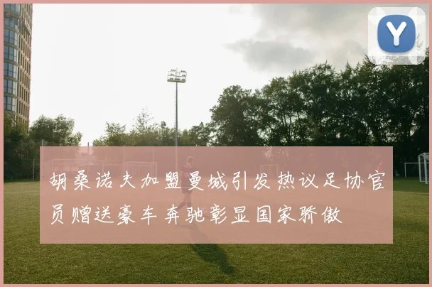 胡桑诺夫加盟曼城引发热议足协官员赠送豪车奔驰彰显国家骄傲