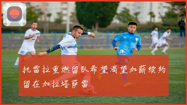 托雷拉重燃留队希望渴望加薪续约留在加拉塔萨雷