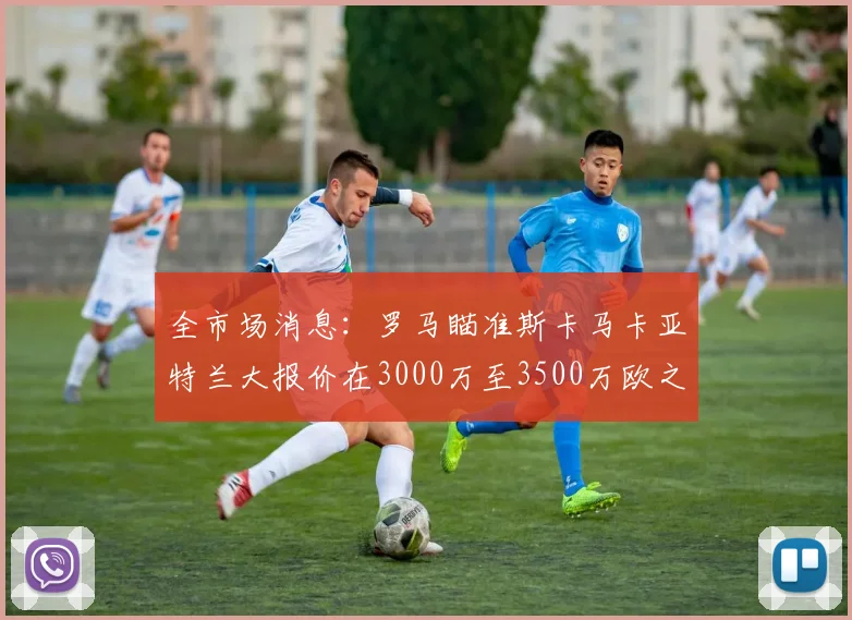全市场消息：罗马瞄准斯卡马卡亚特兰大报价在3000万至3500万欧之间