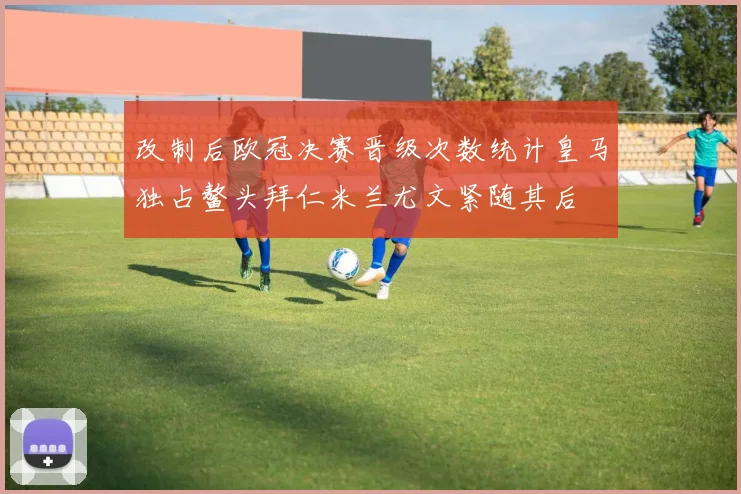 改制后欧冠决赛晋级次数统计皇马独占鳌头拜仁米兰尤文紧随其后