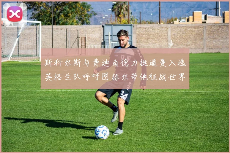 斯科尔斯与费迪南德力挺道曼入选英格兰队呼吁图赫尔带他征战世界杯