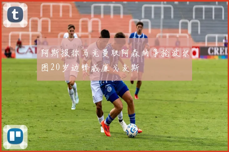 阿斯报称马竞曼联阿森纳争抢波尔图20岁边锋威廉戈麦斯