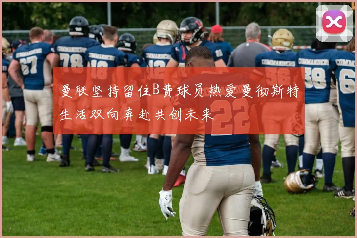 曼联坚持留住B费球员热爱曼彻斯特生活双向奔赴共创未来