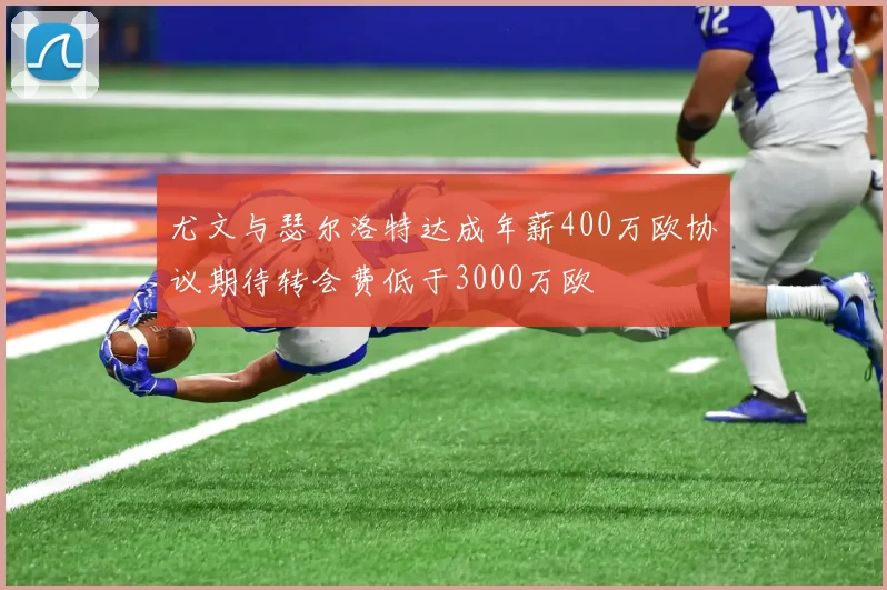 尤文与瑟尔洛特达成年薪400万欧协议期待转会费低于3000万欧