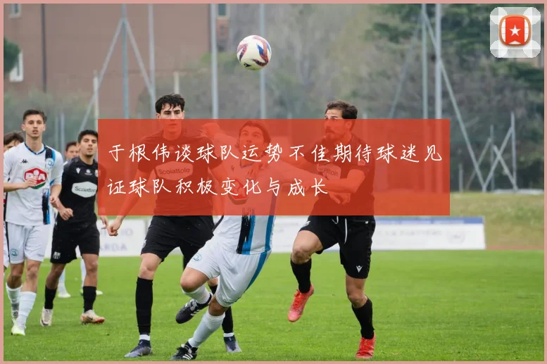 于根伟谈球队运势不佳期待球迷见证球队积极变化与成长