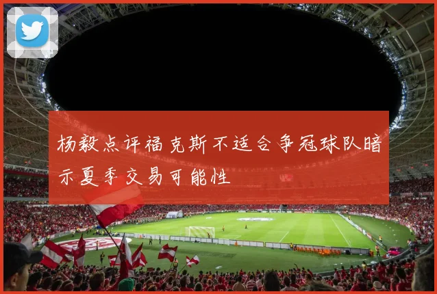 杨毅点评福克斯不适合争冠球队暗示夏季交易可能性